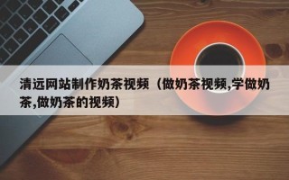 克拉玛依清远网站制作奶茶视频（做奶茶视频,学做奶茶,做奶茶的视频）
