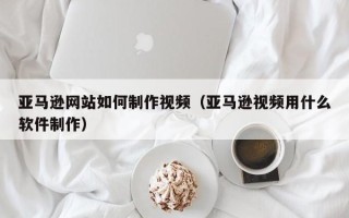 克拉玛依亚马逊网站如何制作视频（亚马逊视频用什么软件制作）